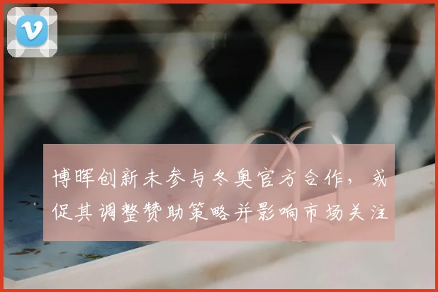 博晖创新未参与冬奥官方合作，或促其调整赞助策略并影响市场关注度