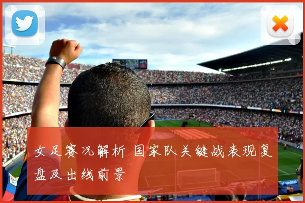 女足赛况解析 国家队关键战表现复盘及出线前景