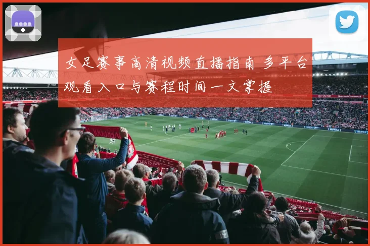 女足赛事高清视频直播指南 多平台观看入口与赛程时间一文掌握