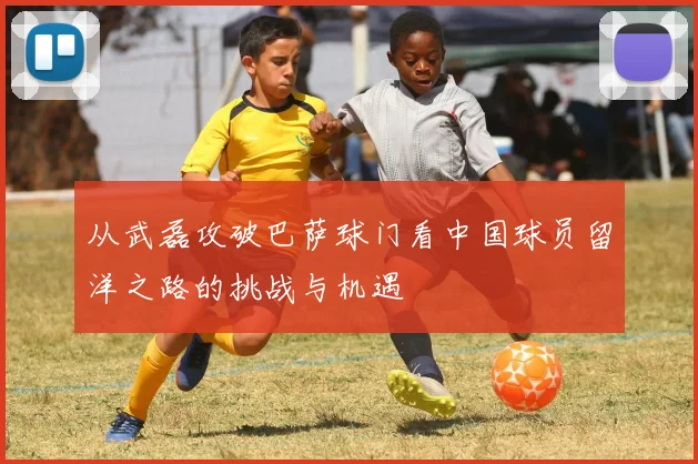 从武磊攻破巴萨球门看中国球员留洋之路的挑战与机遇