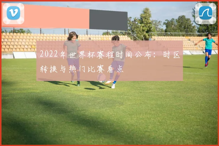2022年世界杯赛程时间公布：时区转换与热门比赛看点
