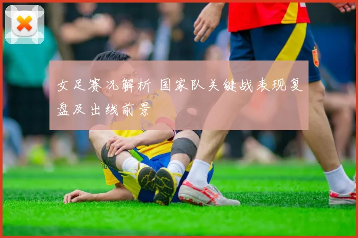 女足赛况解析 国家队关键战表现复盘及出线前景